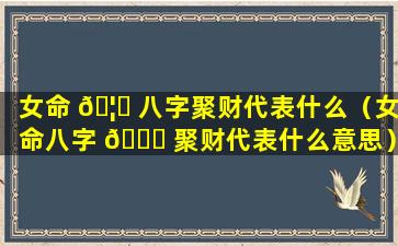 女命 🦍 八字聚财代表什么（女命八字 🐝 聚财代表什么意思）